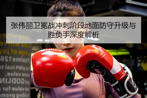 张伟丽卫冕战冲刺阶段地面防守升级与胜负手深度解析